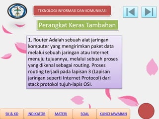 Perangkat Keras Tambahan
1. Router Adalah sebuah alat jaringan
komputer yang mengirimkan paket data
melalui sebuah jaringan atau Internet
menuju tujuannya, melalui sebuah proses
yang dikenal sebagai routing. Proses
routing terjadi pada lapisan 3 (Lapisan
jaringan seperti Internet Protocol) dari
stack protokol tujuh-lapis OSI.
TEKNOLOGI INFORMASI DAN KOMUNIKASI
SK & KD INDIKATOR MATERI SOAL KUNCI JAWABAN
 