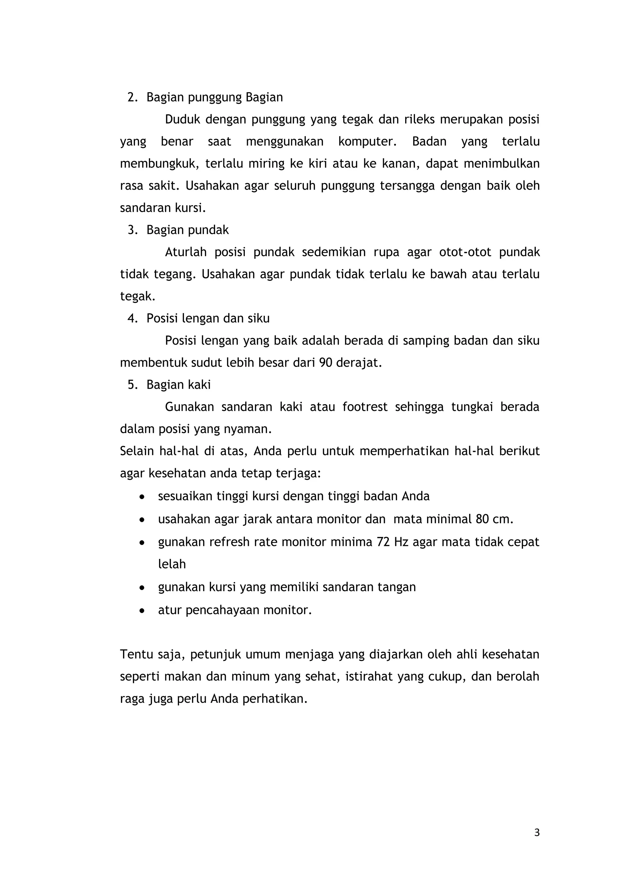 posisi tangan ; pilih tuts keyboard yg lembut dan gunakan jari sebanyak mungkin untuk mengetik.Berikut ini posisi duduk yang benar saat menggunakan komputer.Bagian kepala dan leher Bagian kepala dan leherAturlah agar posisi kepala dan leher anda tegak dengan pandangan lurus ke depan. Dengan posisi ini, anda akan sanggup bertahan lebih lama di depan komputer dan tidak cepat merasa lelah. Posisi leher yang terlalu lentur dan kepala menengadah atau menunduk  saat  menghadap monitor tidak dibenarkan karena akan membuat anda cepat lelah.Bagian punggung Bagian punggungDuduk dengan punggung yang tegak dan rileks merupakan posisi yang benar saat menggunakan komputer. Badan yang terlalu membungkuk, terlalu miring ke kiri atau ke kanan, dapat menimbulkan rasa sakit. Usahakan agar seluruh punggung tersangga dengan baik oleh sandaran kursi.Bagian pundak Bagian pundakAturlah posisi pundak sedemikian rupa agar otot-otot pundak tidak tegang. Usahakan agar pundak tidak terlalu ke bawah atau terlalu tegak.Posisi lengan dan siku Posisi lengan dan sikuPosisi lengan yang baik adalah berada di samping badan dan siku membentuk sudut lebih besar dari 90 derajat.Bagian kaki Bagian kakiGunakan sandaran kaki atau footrest sehingga tungkai berada dalam posisi yang nyaman.Selain hal-hal di atas, Anda perlu untuk memperhatikan hal-hal berikut agar kesehatan anda tetap terjaga:sesuaikan tinggi kursi dengan tinggi badan Anda