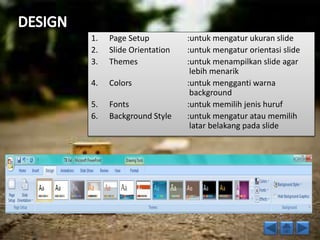 1. Page Setup :untuk mengatur ukuran slide 
2. Slide Orientation :untuk mengatur orientasi slide 
3. Themes :untuk menampilkan slide agar 
lebih menarik 
4. Colors :untuk mengganti warna 
background 
5. Fonts :untuk memilih jenis huruf 
6. Background Style :untuk mengatur atau memilih 
latar belakang pada slide 
 