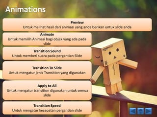 Preview 
Untuk melihat hasil dari animasi yang anda berikan untuk slide anda 
Animate 
Untuk memilih Animasi bagi objek yang ada pada 
slide 
Transition Sound 
Untuk memberi suara pada pergantian Slide 
Transition To Slide 
Untuk mengatur jenis Transition yang digunakan 
Apply to All 
Untuk mengatur transition digunakan untuk semua 
slide 
Transition Speed 
Untuk mengatur kecepatan pergantian slide 
 