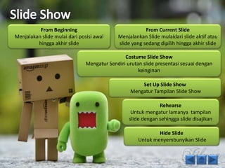 From Beginning 
Menjalakan slide mulai dari posisi awal 
hingga akhir slide 
From Current Slide 
Menjalankan Slide mulaidari slide aktif atau 
slide yang sedang dipilih hingga akhir slide 
Costume Slide Show 
Mengatur Sendiri urutan slide presentasi sesuai dengan 
keinginan 
Set Up Slide Show 
Mengatur Tampilan Slide Show 
Rehearse 
Untuk mengatur lamanya tampilan 
slide dengan sehingga slide disajikan 
Hide Slide 
Untuk menyembunyikan Slide 
 