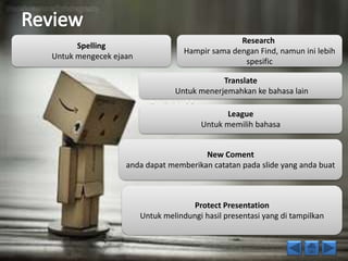 Spelling 
Untuk mengecek ejaan 
Research 
Hampir sama dengan Find, namun ini lebih 
spesific 
Translate 
Untuk menerjemahkan ke bahasa lain 
League 
Untuk memilih bahasa 
New Coment 
anda dapat memberikan catatan pada slide yang anda buat 
Protect Presentation 
Untuk melindungi hasil presentasi yang di tampilkan 
 