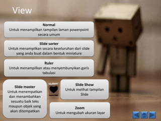 View 
Normal 
Untuk menampilkan tampilan laman powerpoint 
secara umum 
Slide sorter 
Untuk menampilkan secara keseluruhan dari slide 
yang anda buat dalam bentuk miniature 
Ruler 
Untuk menampilkan atau menyembunyikan garis 
tabulasi 
Slide Show 
Untuk melihat tampilan 
Slide 
Zoom 
Untuk mengubah ukuran layar 
Slide master 
Untuk menempatkan 
dan menambahkan 
sesuatu baik teks 
maupun objek yang 
akan ditempatkan 
 