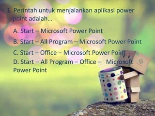 1. Perintah untuk menjalankan aplikasi power 
point adalah… 
A. Start – Microsoft Power Point 
B. Start – All Program – Microsoft Power Point 
C. Start – Office – Microsoft Power Point 
D. Start – All Program – Office – Microsoft 
Power Point 
 