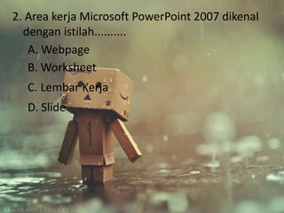 2. Area kerja Microsoft PowerPoint 2007 dikenal 
dengan istilah.......... 
A. Webpage 
B. Worksheet 
C. Lembar Kerja 
D. Slide 
 