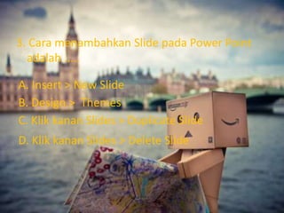 3. Cara menambahkan Slide pada Power Point 
adalah ..... 
A. Insert > New Slide 
B. Design > Themes 
C. Klik kanan Slides > Duplicate Slide 
D. Klik kanan Slides > Delete Slide 
 
