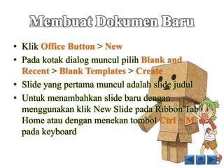 • Klik Office Button > New 
• Pada kotak dialog muncul pilih Blank and 
Recent > Blank Templates > Create 
• Slide yang pertama muncul adalah slide judul 
• Untuk menambahkan slide baru dengan 
menggunakan klik New Slide pada Ribbon Tab 
Home atau dengan menekan tombol Ctrl + M 
pada keyboard 
 