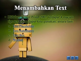 • Didalam Power Point 2007 terdapat 4 macam 
tipe text yang dapat kita gunakan, antara lain: 
a. Text Placeholder 
b. Text Autoshapes 
c. Text Box 
d. Wordart 
 