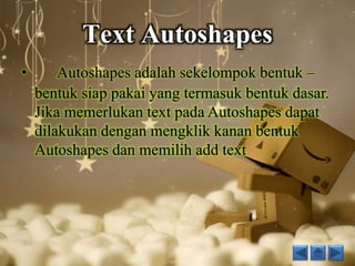 Text Autoshapes 
• Autoshapes adalah sekelompok bentuk – 
bentuk siap pakai yang termasuk bentuk dasar. 
Jika memerlukan text pada Autoshapes dapat 
dilakukan dengan mengklik kanan bentuk 
Autoshapes dan memilih add text 
 