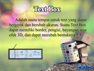 Adalah suatu tempat untuk text yang dapat 
bergerak dan berubah ukuran. Suatu Text Box 
dapat memiliki border, pengisi, bayangan atau 
efek 3D, dan dapat merubah bentuknya 
 