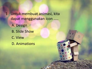 1. Untuk membuat animasi, kita 
dapat menggunakan icon ….. 
A. Design 
B. Slide Show 
C. View 
D. Animations 
 