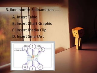 3. Ikon nomor 3 dinamakan …… 
A. Insert Table 
B. Insert Chart Graphic 
C. Insert Media Clip 
D. Insert SmartArt 
 