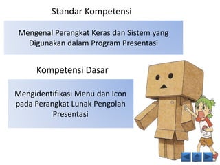 Standar Kompetensi 
Mengenal Perangkat Keras dan Sistem yang 
Digunakan dalam Program Presentasi 
Kompetensi Dasar 
Mengidentifikasi Menu dan Icon 
pada Perangkat Lunak Pengolah 
Presentasi 
 