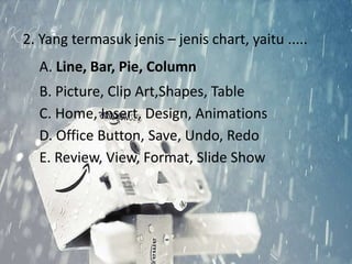 2. Yang termasuk jenis – jenis chart, yaitu ..... 
A. Line, Bar, Pie, Column 
B. Picture, Clip Art,Shapes, Table 
C. Home, Insert, Design, Animations 
D. Office Button, Save, Undo, Redo 
E. Review, View, Format, Slide Show 
 