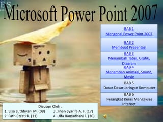 BAB 1 
Mengenal Power Point 2007 
BAB 2 
Membuat Presentasi 
BAB 3 
Menambah Tabel, Grafik, 
Diagram 
BAB 4 
Menambah Animasi, Sound, 
Movie 
BAB 5 
Dasar Dasar Jaringan Komputer 
BAB 6 
Perangkat Keras Mengakses 
Internet 
Disusun Oleh : 
1. Elsa Luthfiyani M. (08) 3. Jihan Syarifa A. F. (17) 
2. Fath Ezzati K. (11) 4. Ulfa Ramadhani F. (30) 
 