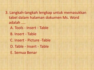 3. Langkah-langkah lengkap untuk memasukkan 
tabel dalam halaman dokumen Ms. Word 
adalah .... 
A. Tools - Insert - Table 
B. Insert - Table 
C. Insert - Picture -Table 
D. Table - Insert - Table 
E. Semua Benar 
 