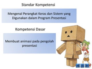 Standar Kompetensi 
Mengenal Perangkat Keras dan Sistem yang 
Digunakan dalam Program Presentasi 
Kompetensi Dasar 
Membuat animasi pada pengolah 
presentasi 
 