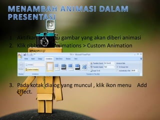 1. Aktifkan text atau gambar yang akan diberi animasi 
2. Klik ribbon tab Animations > Custom Animation 
3. Pada kotak dialog yang muncul , klik ikon menu Add 
Effect. 
 