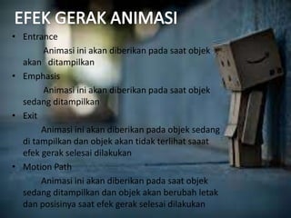 • Entrance 
Animasi ini akan diberikan pada saat objek 
akan ditampilkan 
• Emphasis 
Animasi ini akan diberikan pada saat objek 
sedang ditampilkan 
• Exit 
Animasi ini akan diberikan pada objek sedang 
di tampilkan dan objek akan tidak terlihat saaat 
efek gerak selesai dilakukan 
• Motion Path 
Animasi ini akan diberikan pada saat objek 
sedang ditampilkan dan objek akan berubah letak 
dan posisinya saat efek gerak selesai dilakukan 
 