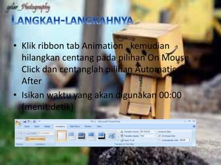 • Klik ribbon tab Animation , kemudian 
hilangkan centang pada pilihan On Mouse 
Click dan centanglah pilihan Automaticaly 
After 
• Isikan waktu yang akan digunakan 00:00 
(menit:detik) 
 