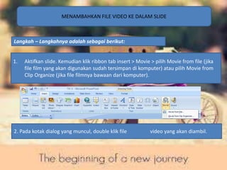 MENAMBAHKAN FILE VIDEO KE DALAM SLIDE 
Langkah – Langkahnya adalah sebagai berikut: 
1. Aktifkan slide. Kemudian klik ribbon tab insert > Movie > pilih Movie from file (jika 
file film yang akan digunakan sudah tersimpan di komputer) atau pilih Movie from 
Clip Organize (jika file filmnya bawaan dari komputer). 
2. Pada kotak dialog yang muncul, double klik file video yang akan diambil. 
 