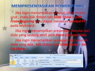 Jika ingin menampilkan seluruh slide secara 
urut , maka klik ribbon tab Slide Show > pilih 
From Begining atau dapat menekan tombol F5 
pada keyboard. 
Jika ingin menampilkan presentasi dimulai dari 
slide yang sedang aktif, pilih Form Current Slide. 
Jika ingin menampilkan sebagian dari seluruh 
slide yang ada , klik ribbon tab Slide Show > Set 
Up Show. 
 
