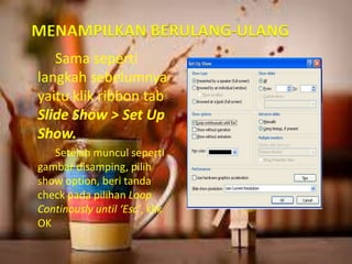 MENAMPILKAN BERULANG-ULANG 
Sama seperti 
langkah sebelumnya 
yaitu klik ribbon tab 
Slide Show > Set Up 
Show. 
Setelah muncul seperti 
gambar disamping, pilih 
show option, beri tanda 
check pada pilihan Loop 
Continously until ‘Esc’, klik 
OK 
 