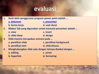 1. Hasil akhir penggunaan program power point adalah … 
a. dokumen c. presentasi 
b. kertas kerja d. wok sheet 
2. Ribbon Tab yang digunakan untuk memulai presentasi adalah … 
a. view c. insert 
b. slide show d. design 
3. Slide transisi merupakan animasi pada … 
a. peralihan slide c. peralihan background 
b. peralihan text d. slide khusus 
4. Menghubungkan slide satu dengan lainnya disebut dengan … 
a. editing c. sorter 
b. hyperlink d. formating 
 