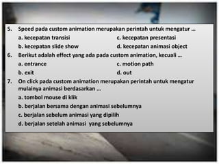 5. Speed pada custom animation merupakan perintah untuk mengatur … 
a. kecepatan transisi c. kecepatan presentasi 
b. kecepatan slide show d. kecepatan animasi object 
6. Berikut adalah effect yang ada pada custom animation, kecuali … 
a. entrance c. motion path 
b. exit d. out 
7. On click pada custom animation merupakan perintah untuk mengatur 
mulainya animasi berdasarkan … 
a. tombol mouse di klik 
b. berjalan bersama dengan animasi sebelumnya 
c. berjalan sebelum animasi yang dipilih 
d. berjalan setelah animasi yang sebelumnya 
 