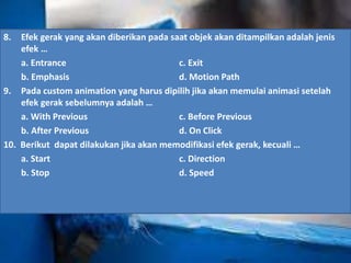 8. Efek gerak yang akan diberikan pada saat objek akan ditampilkan adalah jenis 
efek … 
a. Entrance c. Exit 
b. Emphasis d. Motion Path 
9. Pada custom animation yang harus dipilih jika akan memulai animasi setelah 
efek gerak sebelumnya adalah … 
a. With Previous c. Before Previous 
b. After Previous d. On Click 
10. Berikut dapat dilakukan jika akan memodifikasi efek gerak, kecuali … 
a. Start c. Direction 
b. Stop d. Speed 
 