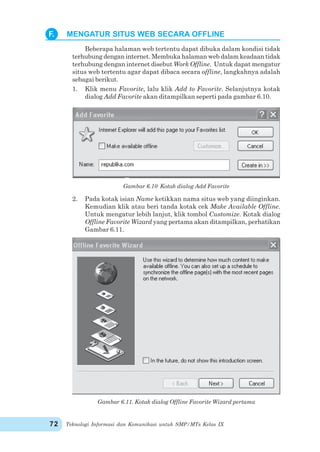 Teknologi Informasi dan Komunikasi untuk SMP/MTs Kelas IX72
Beberapa halaman web tertentu dapat dibuka dalam kondisi tidak
terhubung dengan internet. Membuka halaman web dalam keadaan tidak
terhubung dengan internet disebut Work Offline. Untuk dapat mengatur
situs web tertentu agar dapat dibaca secara offline, langkahnya adalah
sebagai berikut.
1. Klik menu Favorite, lalu klik Add to Favorite. Selanjutnya kotak
dialog Add Favorite akan ditampilkan seperti pada gambar 6.10.
Gambar 6.10 Kotak dialog Add Favorite
2. Pada kotak isian Name ketikkan nama situs web yang diinginkan.
Kemudian klik atau beri tanda kotak cek Make Available Offline.
Untuk mengatur lebih lanjut, klik tombol Customize. Kotak dialog
Offline Favorite Wizard yang pertama akan ditampilkan, perhatikan
Gambar 6.11.
Gambar 6.11. Kotak dialog Offline Favorite Wizard pertama
F. MENGATUR SITUS WEB SECARA OFFLINE
 