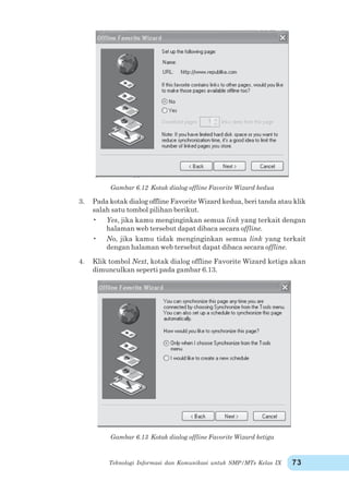 Teknologi Informasi dan Komunikasi untuk SMP/MTs Kelas IX 73
Gambar 6.12 Kotak dialog offline Favorite Wizard kedua
3. Pada kotak dialog offline Favorite Wizard kedua, beri tanda atau klik
salah satu tombol pilihan berikut.
• Yes, jika kamu menginginkan semua link yang terkait dengan
halaman web tersebut dapat dibaca secara offline.
• No, jika kamu tidak menginginkan semua link yang terkait
dengan halaman web tersebut dapat dibaca secara offline.
4. Klik tombol Next, kotak dialog offline Favorite Wizard ketiga akan
dimunculkan seperti pada gambar 6.13.
Gambar 6.13 Kotak dialog offline Favorite Wizard ketiga
 