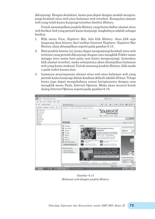 Teknologi Informasi dan Komunikasi untuk SMP/MTs Kelas IX 75
dikunjungi. Dengan demikian, kamu pun dapat dengan mudah mengun-
jungi kembali situs web atau halaman web tersebut. Kumpulan alamat
web yang telah kamu kunjungi tersebut disebut History.
Untuk menampilkan jendela History yang berisi daftar alamat situs
web berikut link yang pernah kamu kunjungi, langkahnya adalah sebagai
berikut.
1. Klik menu View, Explorer Bar, lalu klik History. Atau klik saja
langsung ikon history dari toolbar Internet Explorer. Explorer Bar
History akan ditampilkan seperti pada gambar 6.15.
2. Dari jendela history ini, kamu dapat mengunjungi kembali situs web
tertentu yang pernah dikunjungi dengan cara mengklik Folder nama
minggu atau nama hari pada saat kamu mengunjungi, kemudian
klik alamat tersebut, maka selanjutnya akan ditampilkan halaman
web yang kamu maksud. Untuk menutup jendela History, klik tanda
x pada sudut kanan atas.
3. Lamanya penyimpanan alamat situs web atau halaman web yang
pernah kamu kunjungi dalam keadaan default adalah 20 hari. Tetapi
kamu juga dapat mengubahnya sesuai keinginanmu dengan cara
mengklik menu Tools, Internet Options. Maka akan muncul kotak
dialog Internet Options seperti pada gambar 6.16.
Gambar 6.15
Halaman web dengan jendela History
 