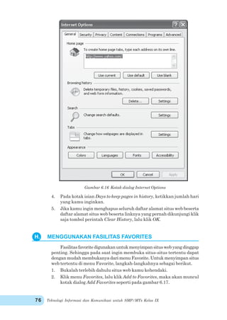 Teknologi Informasi dan Komunikasi untuk SMP/MTs Kelas IX76
Gambar 6.16 Kotak dialog Internet Options
4. Pada kotak isian Days to keep pages in history, ketikkan jumlah hari
yang kamu inginkan.
5. Jika kamu ingin menghapus seluruh daftar alamat situs web beserta
daftar alamat situs web beserta linknya yang pernah dikunjungi klik
saja tombol perintah Clear History, lalu klik OK.
Fasilitasfavoritedigunakanuntukmenyimpansituswebyangdinggap
penting. Sehingga pada saat ingin membuka situs-situs tertentu dapat
dengan mudah membukanya dari menu Favorite. Untuk menyimpan situs
web tertentu di menu Favorite, langkah-langkahnya sebagai berikut.
1. Bukalah terlebih dahulu situs web kamu kehendaki.
2. Klik menu Favorites, lalu klik Add to Favorites, maka akan muncul
kotak dialog Add Favorites seperti pada gambar 6.17.
H. MENGGUNAKAN FASILITAS FAVORITES
 