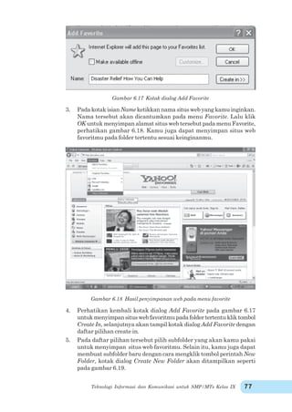 Teknologi Informasi dan Komunikasi untuk SMP/MTs Kelas IX 77
Gambar 6.17 Kotak dialog Add Favorite
3. Pada kotak isian Nameketikkan nama situs web yang kamu inginkan.
Nama tersebut akan dicantumkan pada menu Favorite. Lalu klik
OK untuk menyimpan alamat situs web tersebut pada menu Favorite,
perhatikan gambar 6.18. Kamu juga dapat menyimpan situs web
favoritmu pada folder tertentu sesuai keinginanmu.
Gambar 6.18 Hasil penyimpanan web pada menu favorite
4. Perhatikan kembali kotak dialog Add Favorite pada gambar 6.17
untuk menyimpan situs web favoritmu pada folder tertentu klik tombol
Create In, selanjutnya akan tampil kotak dialog Add Favorite dengan
daftar pilihan create in.
5. Pada daftar pilihan tersebut pilih subfolder yang akan kamu pakai
untuk menyimpan situs web favoritmu. Selain itu, kamu juga dapat
membuat subfolder baru dengan cara mengklik tombol perintah New
Folder, kotak dialog Create New Folder akan ditampilkan seperti
pada gambar 6.19.
 