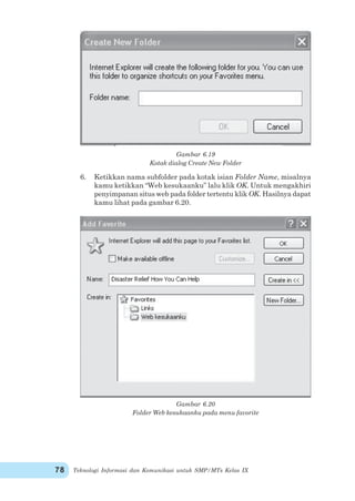 Teknologi Informasi dan Komunikasi untuk SMP/MTs Kelas IX78
Gambar 6.19
Kotak dialog Create New Folder
6. Ketikkan nama subfolder pada kotak isian Folder Name, misalnya
kamu ketikkan “Web kesukaanku” lalu klik OK. Untuk mengakhiri
penyimpanan situs web pada folder tertentu klik OK. Hasilnya dapat
kamu lihat pada gambar 6.20.
Gambar 6.20
Folder Web kesukaanku pada menu favorite
 