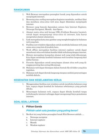 Teknologi Informasi dan Komunikasi untuk SMP/MTs Kelas IX 79
1. Web Browser merupakan perangkat lunak yang digunakan untuk
menjelajahi internet.
2. Browsing atau surfing merupakan kegiatan membuka, melihat-lihat
dan membaca situs-situs web atau dapat dikatakan menjelajahi
internet.
3. Browser yang banyak digunakan antara lain Internet Explorer,
Netscape Navigator, Mosaik, dan Opera.
4. Alamat suatu situs web berupa URL (Uniform Resource Locater),
untuk dapat mengunjungi situs-situs di internet, kita harus
mengetahui alamat-alamatnya.
5. Link merupakan kata atau gambar yang menghubungkan ke halaman
web yang lain.
6. Fasilitas new windows digunakan untuk membuka halaman web yang
sama atau yang lain di jendela baru.
7. Work offline merupakan fasilitas internet explorer untuk dapat
menelusuri situs web dalam kondisi tidak terhubung dengan internet.
8. History merupakan kumpulan alamat web yang telah dikunjungi,
kita dapat membuka kembali halaman web tersebut langsung dari
daftar history.
9. Favorite digunakan untuk menyimpan alamat situs web yang di-
anggap penting dan sering dikunjungi.
10. Halaman web dapat disimpan dalam bentuk file di folder yang kita
inginkan.
11. Halaman web dapat dicetak langsung ataupun melalui penyuntingan
terlebih dahulu.
1. Menggunakan fasilitas new windows untuk membuka halaman yang
lain, supaya dapat kembali ke halaman sebelumnya yang pernah
dibuka.
2. Menyimpan halaman web, supaya dapat dibuka kembali tanpa
terhubung ke internet sehingga dapat mengurangi biaya pemakaian
internet.
I. Pilihan Ganda
Pilihlah salah satu jawaban yang paling benar!
1. Berikut ini yang bukan perangkat lunak Web Browser adalah ….
a. Netscape navigator
b. Internet explorer
c. Mosaik
d. Window explorer
RANGKUMAN
KESEHATAN DAN KESELAMATAN KERJA
SOAL-SOAL LATIHAN
 