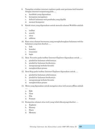 Teknologi Informasi dan Komunikasi untuk SMP/MTs Kelas IX 81
8. Tampilan window internet explorer pada saat pertama kali koneksi
dengan internet tergantung pada .…
a. harddisk yang digunakan
b. kecepatan mengakses
c. default halaman web pembuka yang dipilih
d. memori komputer
9. Kotak isian yang digunakan untuk menulis alamat WebSite adalah
….
a. toolbar
b. search
c. situs
d. address
10. Kata atau alamat berwarna yang menghubungkan halaman web ke
halaman yang lain disebut ….
a. link
b. koneksi
c. transmisi
d. login
11. Ikon Favorite pada toolbar Internet Explorer digunakan untuk ….
a. pindah ke halaman sebelumnya
b. pindah ke halaman berikutnya
c. mengunjungi website favorite
d. menghentikan proses
12. Ikon Stop pada toolbar Internet Explorer digunakan untuk ….
a. pindah ke halaman sebelumnya
b. pindah ke halaman berikutnya
c. mengunjungi website favorite
d. menghentikan proses
13. Menu yang digunakan untuk mengatur situs web secara offline adalah
….
a. Edit
b. View
c. File
d. Format
14. Kumpulan alamat situs web yang telah dikunjungi disebut ….
a. Explorer
b. History
c. Diary
d. Memory
 