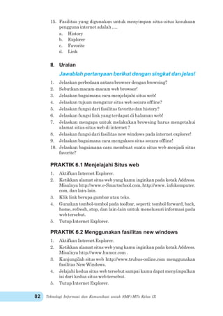 Teknologi Informasi dan Komunikasi untuk SMP/MTs Kelas IX82
15. Fasilitas yang digunakan untuk menyimpan situs-situs kesukaan
pengguna internet adalah ….
a. History
b. Explorer
c. Favorite
d. Link
II. Uraian
Jawablah pertanyaan berikut dengan singkat dan jelas!
1. Jelaskan perbedaan antara browser dengan browsing?
2. Sebutkan macam-macam web browser!
3. Jelaskan bagaimana cara menjelajahi situs web!
4. Jelaskan tujuan mengatur situs web secara offline?
5. Jelaskan fungsi dari fasilitas favorite dan history?
6. Jelaskan fungsi link yang terdapat di halaman web!
7. Jelaskan mengapa untuk melakukan browsing harus mengetahui
alamat situs-situs web di internet ?
8. Jelaskan fungsi dari fasilitas new windows pada internet explorer!
9. Jelaskan bagaimana cara mengakses situs secara offline!
10. Jelaskan bagaimana cara membuat suatu situs web menjadi situs
favorite?
PRAKTIK 6.1 Menjelajahi Situs web
1. Aktifkan Internet Explorer.
2. Ketikkan alamat situs web yang kamu inginkan pada kotak Address.
Misalnya http://www.e-Smartschool.com, http://www. infokomputer.
com, dan lain-lain.
3. Klik link berupa gambar atau teks.
4. Gunakan tombol-tombol pada toolbar, seperti: tombol forward, back,
home, refresh, stop, dan lain-lain untuk menelusuri informasi pada
web tersebut.
5. Tutup Internet Explorer.
PRAKTIK 6.2 Menggunakan fasilitas new windows
1. Aktifkan Internet Explorer.
2. Ketikkan alamat situs web yang kamu inginkan pada kotak Address.
Misalnya http://www.humor.com .
3. Kunjungilah situs web http://www.trubus-online.com menggunakan
fasilitas New Windows.
4. Jelajahi kedua situs web tersebut sampai kamu dapat menyimpulkan
isi dari kedua situs web tersebut.
5. Tutup Internet Explorer.
 
