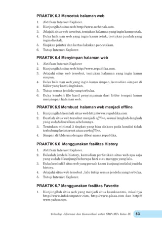 Teknologi Informasi dan Komunikasi untuk SMP/MTs Kelas IX 83
PRAKTIK 6.3 Mencetak halaman web
1. Aktifkan Internet Explorer.
2. Kunjungilah situs web http://www.webanak.com.
3. Jelajahi situs web tersebut, tentukan halaman yang ingin kamu cetak.
4. Buka halaman web yang ingin kamu cetak, tentukan jumlah yang
ingin dicetak.
5. Siapkan printer dan kertas lakukan pencetakan.
6. Tutup Internet Explorer.
PRAKTIK 6.4 Menyimpan halaman web
1. Aktifkan Internet Explorer
2. Kunjungilah situs web http://www.republika.com.
3. Jelajahi situs web tersebut, tentukan halaman yang ingin kamu
simpan.
4. Buka halaman web yang ingin kamu simpan, kemudian simpan di
folder yang kamu inginkan.
5. Tutup semua jendela yang terbuka.
6. Buka kembali file hasil penyimpanan dari folder tempat kamu
menyimpan halaman web.
PRAKTIK 6.5 Membuat halaman web menjadi offline
1. Kunjungilah kembali situs web http://www.republika.com
2. Buatlah situs web tersebut menjadi offline, sesuai langkah-langkah
yang sudah diuraikan sebelumnya.
3. Tentukan minimal 3 tingkat yang bisa diakses pada kondisi tidak
terhubung ke internet atau workoffline.
4. Simpan di foldermu dengan diberi nama republika.
PRAKTIK 6.6 Menggunakan fasilitas History
1. Aktifkan Internet Explorer.
2. Bukalah jendela history, kemudian perhatikan situs web apa saja
yang sudah dikunjungi beberapa hari atau menggu yang lalu.
3. Buka kembali 3 situs web yang pernah kamu kunjungi melalui jendela
history.
4. Jelajahi situs web tersebut , lalu tutup semua jendela yang terbuka.
5. Tutup Internet Explorer.
PRAKTIK 6.7 Menggunakan fasilitas Favorite
1. Kunjungilah situs web yang menjadi situs kesukaanmu, misalnya
http://www.infokomputer.com, http://www.plasa.com dan http://
www.yahoo.com.
 