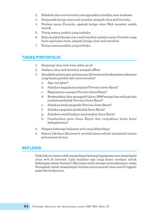Teknologi Informasi dan Komunikasi untuk SMP/MTs Kelas IX84
2. Bukalah situs web tersebut menggunakan fasilitas new windows.
3. Simpanlah ketiga situs web tersebut menjadi situs web favorite.
4. Periksa menu Favorite, apakah ketiga situs Web tersebut sudah
masuk.
5. Tutup semua jendela yang terbuka.
6. Buka kembali ketiga situs web tersebut melalui menu Favorite yang
baru saja kamu buat, jelajahi ketiga situs web tersebut.
7. Tutup semua jendela yang terbuka.
1. Kunjungi situs web www.jabar.go.id
2. Jadikan situs web tersebut menjadi offline
3. Jawablah pertanyaan-pertanyaan di bawah ini berdasarkan informasi
yang kamu peroleh dari situs tersebut!
a. Apa visi jabar?
b. Jelaskan bagaimana sejarah Provinsi Jawa Barat!
c. Bagaimana susunan Provinsi Jawa Barat?
d. Berdasarkan data monografi tahun 2006 berapa luas wilayah dan
jumlah penduduk Provinsi Jawa Barat?
e. Jelaskan letak geografis Provinsi Jawa Barat!
f. Jelaskan populasi penduduk Jawa Barat!
g. Jelaskan sosial budaya masyarakat Jawa Barat!
h. Gambarkan peta Jawa Barat dan tunjukkan letak kota/
kabupatennya!
4. Simpan beberapa halaman web yang dibutuhkan
5. Segera lakukan Disconnect, setelah kamu selesai menjawab semua
pertanyaan di atas.
Pada bab ini, kamu telah mempelajari tentang bagaimana cara menjelajahi
situs web di internet. Lalu manfaat apa yang kamu rasakan untuk
kehidupan sehari-harimu? Jika kamu telah mampu merasakannya, maka
bersiaplah untuk mempelajari tentang mesin pencari atau search enggine
pada bab berikutnya.
TUGAS PORTOFOLIO
REFLEKSI
 