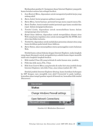 Teknologi Informasi dan Komunikasi untuk SMP/MTs Kelas IX 65
Berdasarkangambar6.1komponendasarInternetExploreryangperlu
kamu ketahui antara lain sebagai berikut.
1. Icon Kontrol Menu, digunakan untuk mengontrol jendela kerja yang
sedang aktif.
2. Baris Judul, berisi program aplikasi yang aktif.
3. Baris Menu, berisi barisan perintah berupa menu seperti menu file.
4. Baris Toolbar, berisi tombol-tombol perintah agar kamu mudah dan
cepat dalam mengoperasikannya.
5. Tombol Links, digunakan untuk memudahkan kamu dalam
mengunjungi situs tertentu.
6. Kotak Isian Address, digunakan untuk mengetikkan alamat situs
Web yang kamu inginkan atau untuk memanggil file-file HTML dari
drive dan folder tertentu.
7. Tombol Go, digunakan untuk melakukan pencarian alamat situs yang
kamu ketikkan pada kotak Isian Address.
8. Baris Status, akan menampilkan status pemanggilan suatu halaman
Web.
Setelah kamu selesai bekerja dengan Internet Explorer, maka langkah
yang dapat ditempuh untuk mengakhirinya adalah kamu dapat memilih
salah satu langkah-langkah berikut.
1. Klik tombol Close (X) yang terletak di sudut kanan atas jendela.
2. Pilih dan klik menu File, Close.
3. Klik Icon Control Menu yang berada di sudut kiri atas jendela kerja
Internet Explorer, lalu klik Close, atau tekan tombol Alt + F4.
Setelah jendela Internet Explorer ditutup, kamu hentikan hubungan
ke ISP dengan cara mengklik icon aktif Connected to pada taskbar,
kemudian akan tampil gambar seperti di bawah ini, kemudian klik tombol
Disconnect.
Gambar 6.2 Melakukan Disconnect
 