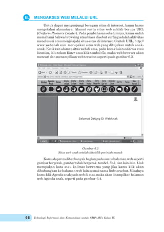 Teknologi Informasi dan Komunikasi untuk SMP/MTs Kelas IX66
Untuk dapat mengunjungi beragam situs di internet, kamu harus
mengetahui alamatnya. Alamat suatu situs web adalah berupa URL
(Uniform Resource Locater). Pada pembahasan sebelumnya, kamu sudah
memahami bahwa browsing atau biasa disebut surfing adalah aktivitas
menelusuri atau menjelajahi situs-situs di internet. Contoh URL, http://
www.webanak.com merupakan situs web yang ditujukan untuk anak-
anak. Ketikkan alamat situs web di atas, pada kotak isian address atau
location, lalu tekan Enter atau klik tombol Go, maka web browser akan
mencari dan menampilkan web tersebut seperti pada gambar 6.3.
Gambar 6.3
Situs web anak setelah kita klik perintah masuk
Kamu dapat melihat banyak bagian pada suatu halaman web seperti
gambar bergerak, gambar tidak bergerak, tombol, link, dan lain-lain. Link
merupakan kata atau kalimat berwarna yang jika kamu klik akan
dihubungkan ke halaman web lain sesuai nama link tersebut. Misalnya
kamu klik Agenda anak pada web di atas, maka akan ditampilkan halaman
web Agenda anak, seperti pada gambar 6.4.
B. MENGAKSES WEB MELALUI URL
 