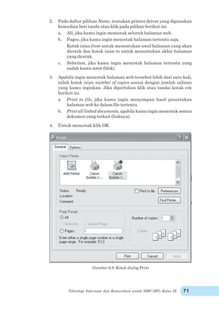 Teknologi Informasi dan Komunikasi untuk SMP/MTs Kelas IX 71
2. Pada daftar pilihan Name, tentukan printer driver yang digunakan
kemudian beri tanda atau klik pada pilihan berikut ini.
a. All, jika kamu ingin mencetak seluruh halaman web.
b. Pages, jika kamu ingin mencetak halaman tertentu saja.
Kotak isian from untuk menentukan awal halaman yang akan
dicetak dan kotak isian to untuk menentukan akhir halaman
yang dicetak.
c. Selection, jika kamu ingin mencetak halaman tertentu yang
sudah kamu sorot (blok).
3. Apabila ingin mencetak halaman web tersebut lebih dari satu kali,
isilah kotak isian number of copies sesuai dengan jumlah salinan
yang kamu inginkan. Jika diperlukan klik atau tandai kotak cek
berikut ini.
a. Print to file, jika kamu ingin menyimpan hasil pencetakan
halaman web ke dalam file tertentu.
b. Print all linked documents, apabila kamu ingin mencetak semua
dokumen yang terkait (linknya).
4. Untuk mencetak klik OK.
Gambar 6.9 Kotak dialog Print
 