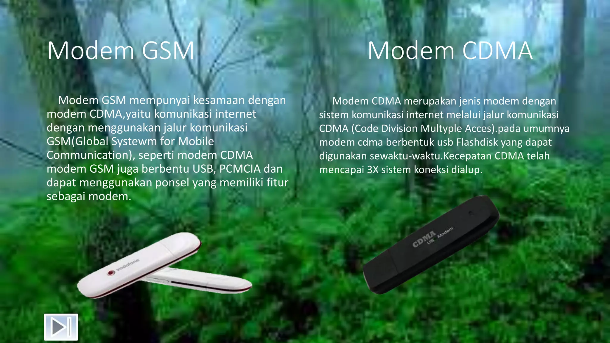 Modem GSM Modem CDMA
Modem GSM mempunyai kesamaan dengan
modem CDMA,yaitu komunikasi internet
dengan menggunakan jalur komunikasi
GSM(Global Systewm for Mobile
Communication), seperti modem CDMA
modem GSM juga berbentu USB, PCMCIA dan
dapat menggunakan ponsel yang memiliki fitur
sebagai modem.
Modem CDMA merupakan jenis modem dengan
sistem komunikasi internet melalui jalur komunikasi
CDMA (Code Division Multyple Acces).pada umumnya
modem cdma berbentuk usb Flashdisk yang dapat
digunakan sewaktu-waktu.Kecepatan CDMA telah
mencapai 3X sistem koneksi dialup.
 