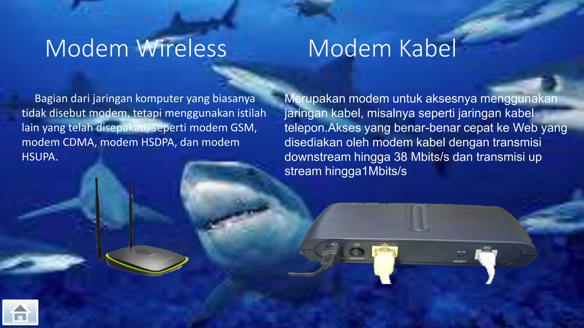 Modem Wireless Modem Kabel
Bagian dari jaringan komputer yang biasanya
tidak disebut modem, tetapi menggunakan istilah
lain yang telah disepakati, seperti modem GSM,
modem CDMA, modem HSDPA, dan modem
HSUPA.
Merupakan modem untuk aksesnya menggunakan
jaringan kabel, misalnya seperti jaringan kabel
telepon.Akses yang benar-benar cepat ke Web yang
disediakan oleh modem kabel dengan transmisi
downstream hingga 38 Mbits/s dan transmisi up
stream hingga1Mbits/s
 