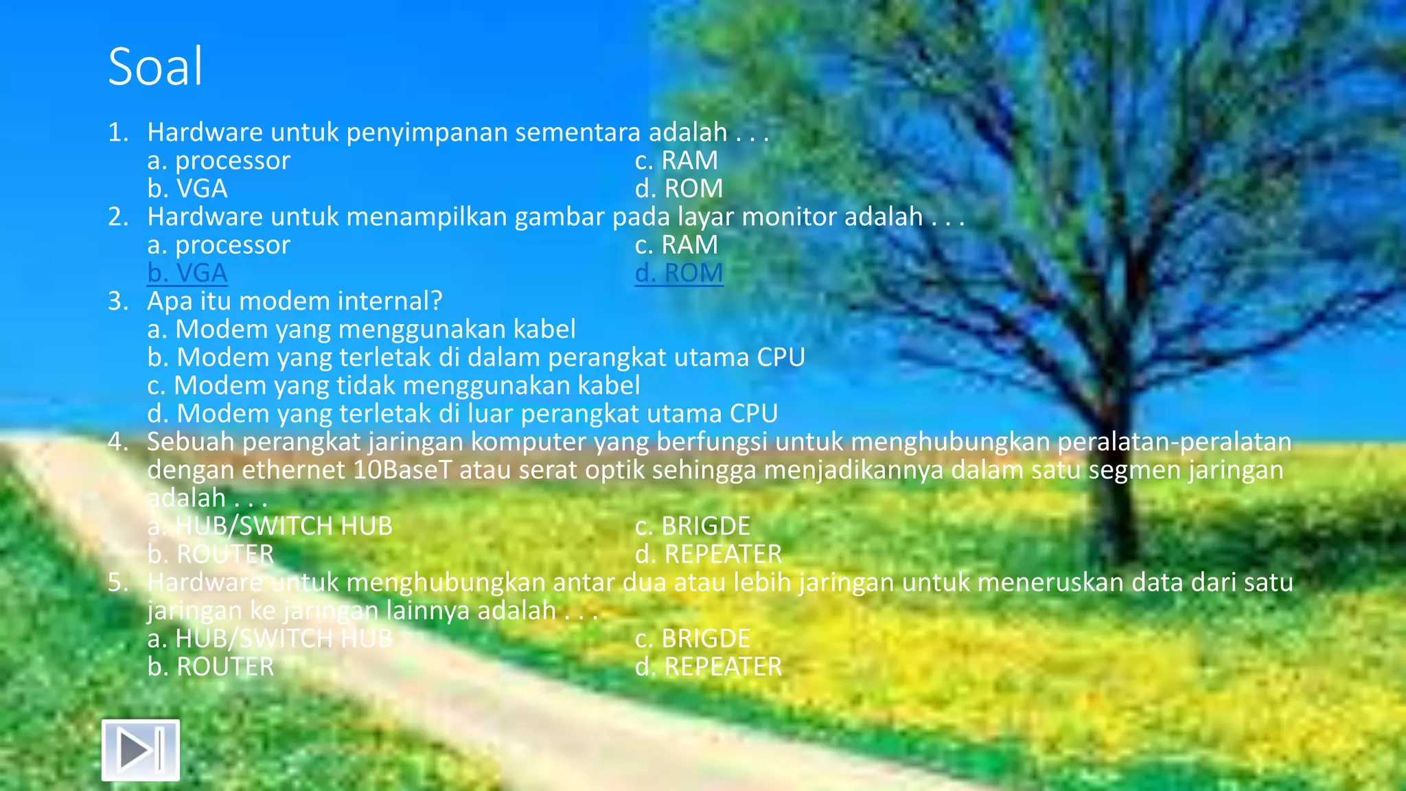Soal
1. Hardware untuk penyimpanan sementara adalah . . .
a. processor c. RAM
b. VGA d. ROM
2. Hardware untuk menampilkan gambar pada layar monitor adalah . . .
a. processor c. RAM
b. VGA d. ROM
3. Apa itu modem internal?
a. Modem yang menggunakan kabel
b. Modem yang terletak di dalam perangkat utama CPU
c. Modem yang tidak menggunakan kabel
d. Modem yang terletak di luar perangkat utama CPU
4. Sebuah perangkat jaringan komputer yang berfungsi untuk menghubungkan peralatan-peralatan
dengan ethernet 10BaseT atau serat optik sehingga menjadikannya dalam satu segmen jaringan
adalah . . .
a. HUB/SWITCH HUB c. BRIGDE
b. ROUTER d. REPEATER
5. Hardware untuk menghubungkan antar dua atau lebih jaringan untuk meneruskan data dari satu
jaringan ke jaringan lainnya adalah . . .
a. HUB/SWITCH HUB c. BRIGDE
b. ROUTER d. REPEATER
 