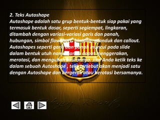 2. Teks Autoshape 
Autoshape adalah satu grup bentuk-bentuk siap pakai yang 
termasuk bentuk dasar, seperti segiempat, lingkaran, 
ditambah dengan variasi-variasi garis dan panah, 
hubungan, simbol flowchart, bintang, spanduk dan callout. 
Autoshapes seperti garis dan panah muncul pada slide 
dalam bentuk utuh namun anda dapat menggerakan, 
merotasi, dan mengubah ukurannya. Jika Anda ketik teks ke 
dalam sebuah Autoshape , teks tersebut akan menjadi satu 
dengan Autoshape dan bergerak atau berotasi bersamanya. 
 