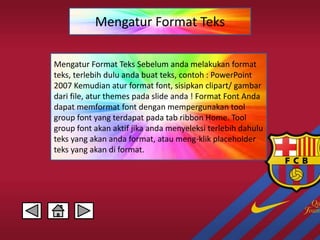 Mengatur Format Teks 
Mengatur Format Teks Sebelum anda melakukan format 
teks, terlebih dulu anda buat teks, contoh : PowerPoint 
2007 Kemudian atur format font, sisipkan clipart/ gambar 
dari file, atur themes pada slide anda ! Format Font Anda 
dapat memformat font dengan mempergunakan tool 
group font yang terdapat pada tab ribbon Home. Tool 
group font akan aktif jika anda menyeleksi terlebih dahulu 
teks yang akan anda format, atau meng-klik placeholder 
teks yang akan di format. 
 