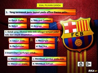 SOAL PILIHAN GANDA 
1. Yang termasuk jenis layout pada office theme yaitu... 
c. Teks and Content 
a. Quick Styles 
b. Select 
2. Kotak yang dibatasi titik-titik sebagai tempat judul 
teks dan obyek dinamakan... 
c. Rectangle 
b. Pacheholer d. Text Box 
3 Insert Chart berfungsi untuk... 
c. Membuat gambar pada slide 
d. Membuat lukisan 
a. Membuat table 
 